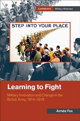 Learning to Fight: Military Innovation and Change in the British Army, 1914-1918 by Fox, Aimée