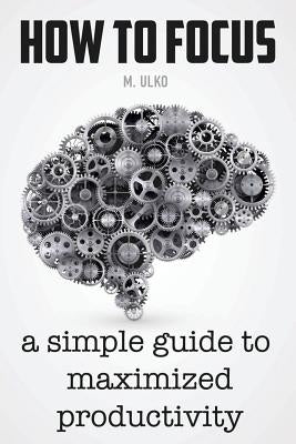 How to focus: A simple guide to a better memory, improved concentration and maximized productivity by Ulko, Maria