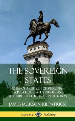 The Sovereign States: Notes of a Citizen of Virginia; A Plea for State's Rights as Described in the U.S. Constitution (Hardcover) by Kilpatrick, James Jackson