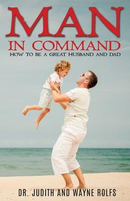 Man In Command: How To Be A Great Husband and Dad by Rolfs, Judith And Wayne