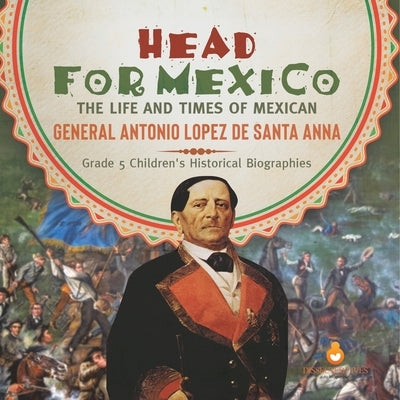 Head for Mexico: The Life and Times of Mexican General Antonio Lopez de Santa Anna Grade 5 Children's Historical Biographies by Dissected Lives
