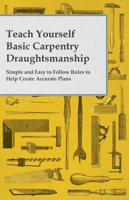 Teach Yourself Basic Carpentry Draughtsmanship - Simple and Easy to Follow Rules to Help Create Accurate Plans by Anon