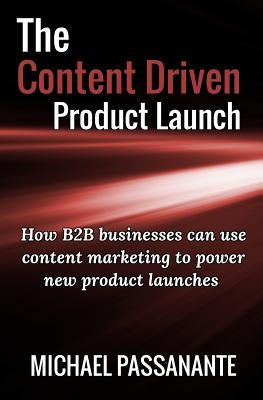 The Content Driven Product Launch: How B2B businesses can use content marketing to power new product launches by Passanante, Michael