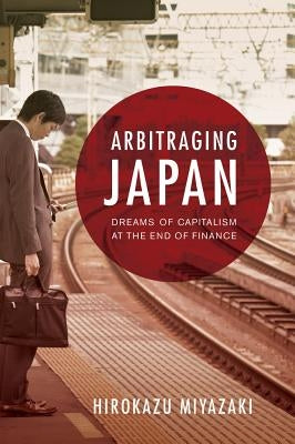 Arbitraging Japan: Dreams of Capitalism at the End of Finance by Miyazaki, Hirokazu