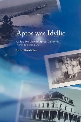 Aptos Was Idyllic: A Kid's Eye View of Aptos, California in the 40's and 50's by Glass, David