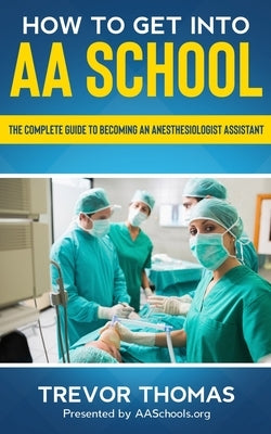 How to Get Into AA School: The Complete Guide to Becoming an Anesthesiologist Assistant by Thomas, Trevor