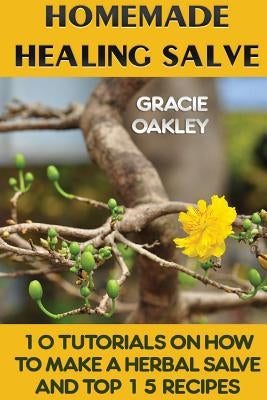 Homemade Healing Salve: 10 Tutorials on How to Make a Herbal Salve And Top 15 Recipes by Oakley, Gracie