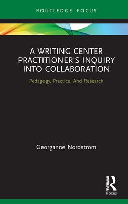 A Writing Center Practitioner's Inquiry into Collaboration: Pedagogy, Practice, And Research by Nordstrom, Georganne