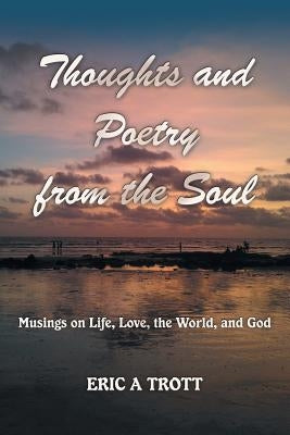 Thoughts and Poetry from the Soul: Musings on Life, Love, the World, and God by Trott, Eric a.