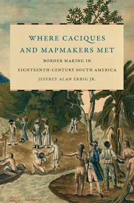 Where Caciques and Mapmakers Met: Border Making in Eighteenth-Century South America by Erbig, Jeffrey Alan