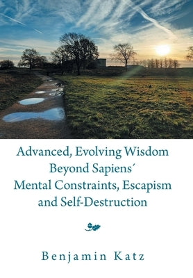 Advanced, Evolving Wisdom Beyond Sapiens´ Mental Constraints, Escapism and Self-Destruction by Katz, Benjamin