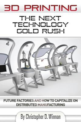 3D Printing: The Next Technology Gold Rush - Future Factories and How to Capitalize on Distributed Manufacturing by Winnan, Christopher D.