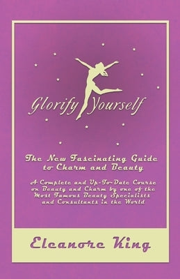 Glorify Yourself - The New Fascinating Guide to Charm and Beauty - A Complete and Up-To-Date Course on Beauty and Charm by one of the Most Famous Beau by King, Eleanore