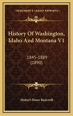 History Of Washington, Idaho And Montana V1: 1845-1889 (1890) by Bancroft, Hubert Howe