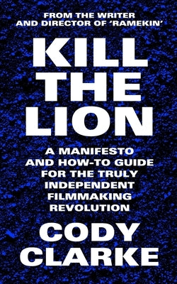 Kill The Lion: A Manifesto and How-To Guide for the Truly Independent Filmmaking Revolution by Clarke, Cody