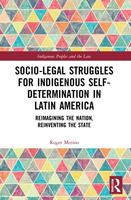Socio-Legal Struggles for Indigenous Self-Determination in Latin America: Reimagining the Nation, Reinventing the State by Merino, Roger