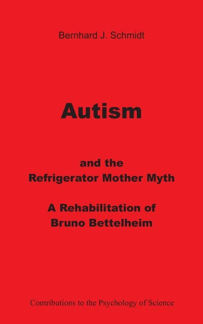 Autism and the Refrigerator Mother Myth: A Rehabilitation of Bruno Bettelheim by Schmidt, Bernhard J.