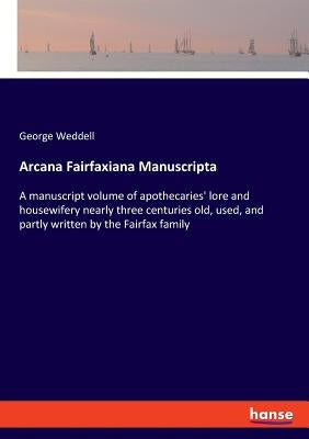 Arcana Fairfaxiana Manuscripta: A manuscript volume of apothecaries' lore and housewifery nearly three centuries old, used, and partly written by the by Weddell, George