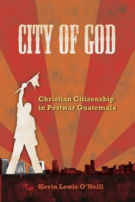 City of God: Christian Citizenship in Postwar Guatemalavolume 7 by O'Neill, Kevin Lewis