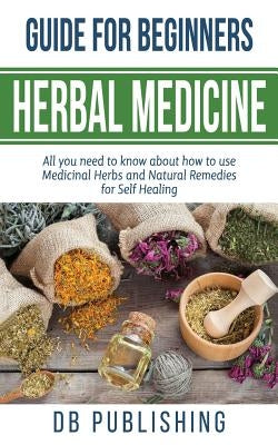 Herbal Medicine Guide For Beginners: All you need to know about how to use Medicinal Herbs and Natural Remedies for Self Healing by Db Publishing