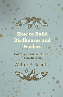 How to Build Birdhouses and Feeders - And How to Attract Birds to Your Garden by Schutz, Walter E.