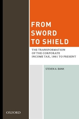 From Sword to Shield: The Transformation of the Corporate Income Tax, 1861 to Present by Bank, Steven A.