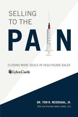 Selling to the Pain: Closing More Deals in Healthcare Sales by McDougal, Tom R., Jr.