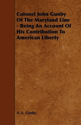 Colonel John Gunby Of The Maryland Line - Being An Account Of His Contribution To American Liberty by Gunby, A. A.