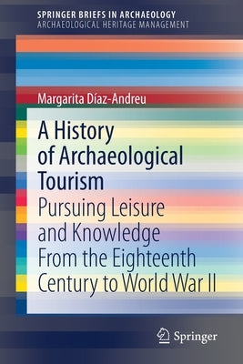 A History of Archaeological Tourism: Pursuing Leisure and Knowledge from the Eighteenth Century to World War II by Díaz-Andreu, Margarita