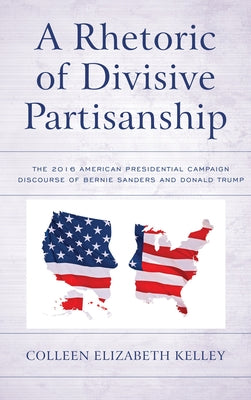 A Rhetoric of Divisive Partisanship: The 2016 American Presidential Campaign Discourse of Bernie Sanders and Donald Trump by Kelley, Colleen Elizabeth