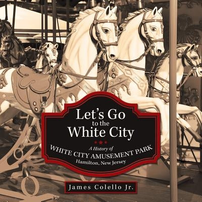 Let's Go to the White City: A History of White City Amusement Park, Hamilton, New Jersey by Colello, James, Jr.