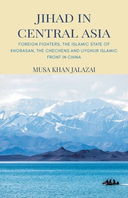 Jihad in Central Asia: Foreign Fighters, the Islamic State of Khorasan, the Chechens and Uyghur Islamic Front in China by Jalalzai, Musa Khan