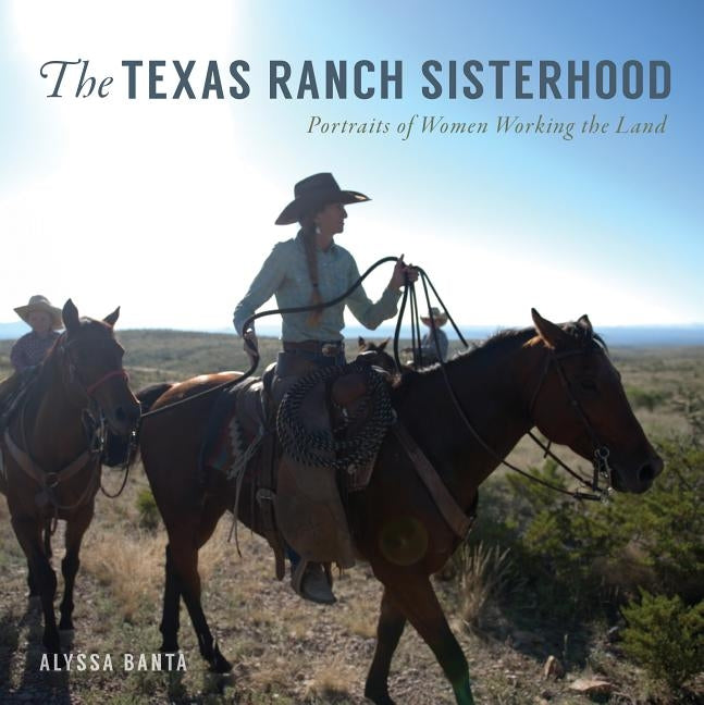 The Texas Ranch Sisterhood: Portraits of Women Working the Land by Banta, Alyssa
