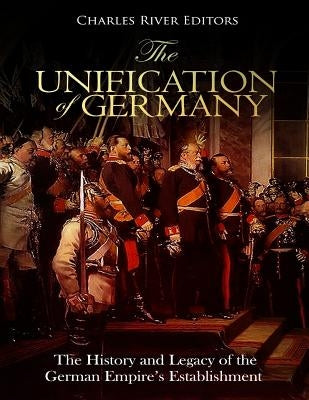 The Unification of Germany: The History and Legacy of the German Empire's Establishment by Charles River Editors