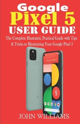 Google Pixel 5 User Guide: The Complete Illustrated, Practical Guide with Tips & Tricks to Maximizing your Google Pixel 5 by Williams, John