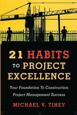 21 Habits to Project Excellence: Your Foundation to Construction Project Management Success by Tihey, Michael