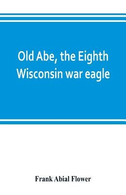 Old Abe, the Eighth Wisconsin war eagle: a full account of his capture and enlistment, exploits in war and honorable as well as useful career in peace by Abial Flower, Frank