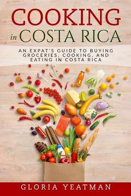 Cooking in Costa Rica: An Expat's Guide to Buying Groceries, Cooking, and Eating in Costa Rica by Yeatman, Gloria