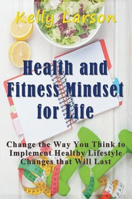 Health and Fitness Mindset for Life: Change the Way You Think to Implement Healthy Lifestyle Changes that Will Last by Larson, Kelly