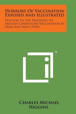 Horrors of Vaccination Exposed and Illustrated: Petition to the President to Abolish Compulsory Vaccination in Army and Navy (1920) by Higgins, Charles Michael