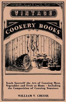 Teach Yourself the Art of Canning Meat, Vegetables and Fruit at Home - Including the Composition of Canning Tomatoes by Cruess, William V.