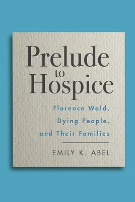 Prelude to Hospice: Florence Wald, Dying People, and Their Families by Abel, Emily K.