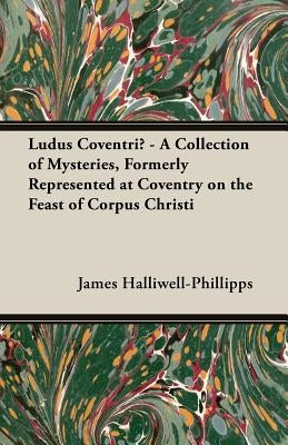 Ludus Coventriae - A Collection of Mysteries, Formerly Represented at Coventry on the Feast of Corpus Christi by Halliwell-Phillipps, J. O.