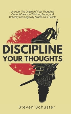 Discipline Your Thoughts: Uncover The Origins of Your Thoughts, Correct Common Thinking Errors, and Critically and Logically Assess Your Beliefs by Schuster, Steven