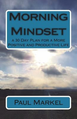 Morning Mindset: a 30 Day Plan for a More Positive and Productive Life by Markel, Paul G.