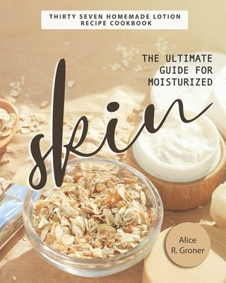 The Ultimate Guide for Moisturized Skin: Thirty Seven Homemade Lotion Recipe Cookbook by R. Groner, Alice