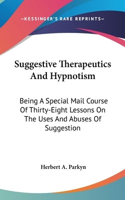 Suggestive Therapeutics And Hypnotism: Being A Special Mail Course Of Thirty-Eight Lessons On The Uses And Abuses Of Suggestion by Parkyn, Herbert a.