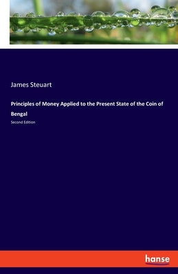 Principles of Money Applied to the Present State of the Coin of Bengal: Second Edition by Steuart, James