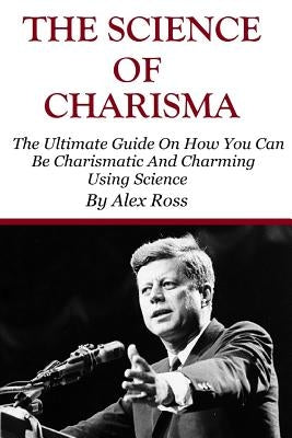 The Science of Charisma: How To Be Charismatic And How To Be Charming Using Science by Ross, Alex