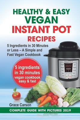 Healthy and Easy Vegan Instant Pot Recipes: 5 Ingredients in 30 Minutes or Less - A Simple and Fast Vegan Cookbook (Vegetarian Cookbook, Instant Pot R by Carson, Grace
